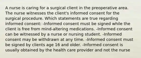 A nurse is caring for a surgical client in the preoperative area. The nurse witnesses the client's informed consent for the surgical procedure. Which statements are true regarding informed consent: -Informed consent must be signed while the client is free from mind-altering medications. -Informed consent can be witnessed by a nurse or nursing student. -Informed consent may be withdrawn at any time. -Informed consent must be signed by clients age 16 and older. -Informed consent is usually obtained by the health care provider and not the nurse