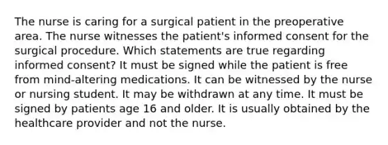 The nurse is caring for a surgical patient in the preoperative area. The nurse witnesses the patient's informed consent for the surgical procedure. Which statements are true regarding informed consent? It must be signed while the patient is free from mind-altering medications. It can be witnessed by the nurse or nursing student. It may be withdrawn at any time. It must be signed by patients age 16 and older. It is usually obtained by the healthcare provider and not the nurse.