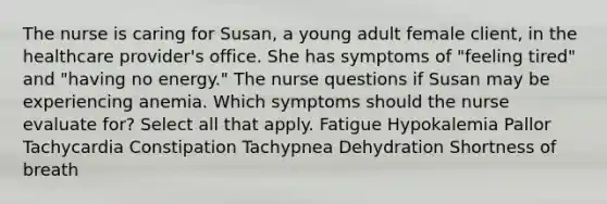 The nurse is caring for Susan, a young adult female client, in the healthcare provider's office. She has symptoms of "feeling tired" and "having no energy." The nurse questions if Susan may be experiencing anemia. Which symptoms should the nurse evaluate for? Select all that apply. Fatigue Hypokalemia Pallor Tachycardia Constipation Tachypnea Dehydration Shortness of breath