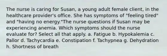 The nurse is caring for Susan, a young adult female client, in the healthcare provider's office. She has symptoms of "feeling tired" and "having no energy."The nurse questions if Susan may be experiencing anemia. Which symptoms should the nurse evaluate for? Select all that apply. a. Fatigue b. Hypokalemia c. Pallor d. Tachycardia e. Constipation f. Tachypnea g. Dehydration h. Shortness of breath