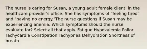 The nurse is caring for Susan, a young adult female client, in the healthcare provider's office. She has symptoms of "feeling tired" and "having no energy."The nurse questions if Susan may be experiencing anemia. Which symptoms should the nurse evaluate for? Select all that apply. Fatigue Hypokalemia Pallor Tachycardia Constipation Tachypnea Dehydration Shortness of breath