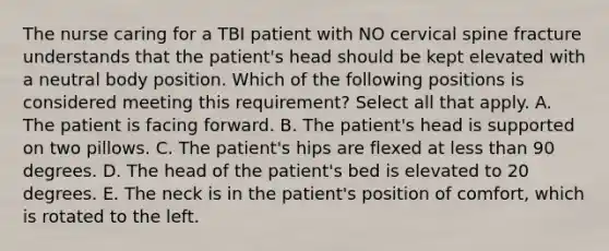 The nurse caring for a TBI patient with NO cervical spine fracture understands that the patient's head should be kept elevated with a neutral body position. Which of the following positions is considered meeting this requirement? Select all that apply. A. The patient is facing forward. B. The patient's head is supported on two pillows. C. The patient's hips are flexed at less than 90 degrees. D. The head of the patient's bed is elevated to 20 degrees. E. The neck is in the patient's position of comfort, which is rotated to the left.