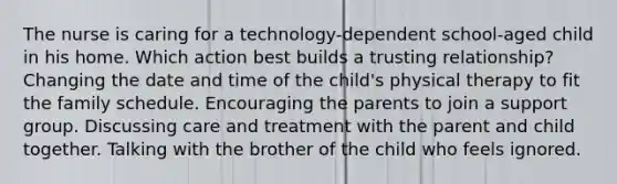 The nurse is caring for a technology-dependent school-aged child in his home. Which action best builds a trusting relationship? Changing the date and time of the child's physical therapy to fit the family schedule. Encouraging the parents to join a support group. Discussing care and treatment with the parent and child together. Talking with the brother of the child who feels ignored.