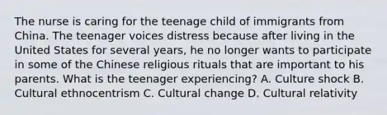 The nurse is caring for the teenage child of immigrants from China. The teenager voices distress because after living in the United States for several years, he no longer wants to participate in some of the Chinese religious rituals that are important to his parents. What is the teenager experiencing? A. Culture shock B. Cultural ethnocentrism C. Cultural change D. Cultural relativity