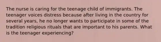 The nurse is caring for the teenage child of immigrants. The teenager voices distress because after living in the country for several years, he no longer wants to participate in some of the tradition religious rituals that are important to his parents. What is the teenager experiencing?