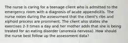 The nurse is caring for a teenage client who is admitted to the emergency room with a diagnosis of acute appendicitis. The nurse notes during the assessment that the client's ribs and xiphoid process are prominent. The client also states she exercises 2-3 times a day and her mother adds that she is being treated for an eating disorder (anorexia nervosa). How should the nurse best follow up the assessment data?