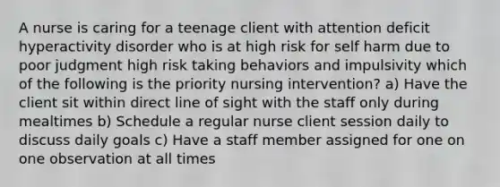 A nurse is caring for a teenage client with attention deficit hyperactivity disorder who is at high risk for self harm due to poor judgment high risk taking behaviors and impulsivity which of the following is the priority nursing intervention? a) Have the client sit within direct line of sight with the staff only during mealtimes b) Schedule a regular nurse client session daily to discuss daily goals c) Have a staff member assigned for one on one observation at all times