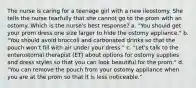 The nurse is caring for a teenage girl with a new ileostomy. She tells the nurse tearfully that she cannot go to the prom with an ostomy. Which is the nurse's best response? a. "You should get your prom dress one size larger to hide the ostomy appliance." b. "You should avoid broccoli and carbonated drinks so that the pouch won't fill with air under your dress." c. "Let's talk to the enterostomal therapist (ET) about options for ostomy supplies and dress styles so that you can look beautiful for the prom." d. "You can remove the pouch from your ostomy appliance when you are at the prom so that it is less noticeable."