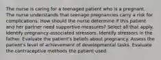 The nurse is caring for a teenaged patient who is a pregnant. The nurse understands that teenage pregnancies carry a risk for complications. How should the nurse determine if this patient and her partner need supportive measures? Select all that apply. Identify pregnancy-associated stressors. Identify stressors in the father. Evaluate the patient's beliefs about pregnancy. Assess the patient's level of achievement of developmental tasks. Evaluate the contraceptive methods the patient used.