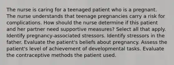 The nurse is caring for a teenaged patient who is a pregnant. The nurse understands that teenage pregnancies carry a risk for complications. How should the nurse determine if this patient and her partner need supportive measures? Select all that apply. Identify pregnancy-associated stressors. Identify stressors in the father. Evaluate the patient's beliefs about pregnancy. Assess the patient's level of achievement of developmental tasks. Evaluate the contraceptive methods the patient used.