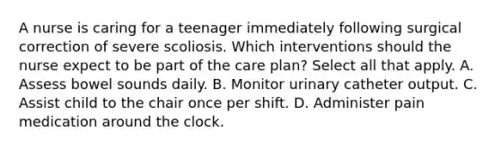 A nurse is caring for a teenager immediately following surgical correction of severe scoliosis. Which interventions should the nurse expect to be part of the care plan? Select all that apply. A. Assess bowel sounds daily. B. Monitor urinary catheter output. C. Assist child to the chair once per shift. D. Administer pain medication around the clock.