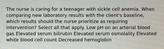 The nurse is caring for a teenager with sickle cell anemia. When comparing new laboratory results with the client's baseline, which results should the nurse prioritize as requiring intervention? Select all that apply. Low pH on an arterial blood gas Elevated serum bilirubin Elevated serum osmolality Elevated white blood cell count Decreased hemoglobin