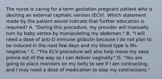 The nurse is caring for a term gestation pregnant patient who is desiring an external cephalic version (ECV). Which statement made by the patient would indicate that further education is required? A. "During this procedure, my provider will manually turn by baby vertex by manipulating my abdomen." B. "I will need a dose of anti-D immune globulin because I do not plan to be induced in the next few days and my blood type is Rh-negative." C. "The ECV procedure will also help move my vasa previa out of the way so I can deliver vaginally." D. "You are going to place monitors on my belly to see if I am contracting, and I may need a dose of medication to stop my contractions."