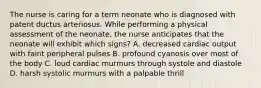 The nurse is caring for a term neonate who is diagnosed with patent ductus arteriosus. While performing a physical assessment of the neonate, the nurse anticipates that the neonate will exhibit which signs? A. decreased cardiac output with faint peripheral pulses B. profound cyanosis over most of the body C. loud cardiac murmurs through systole and diastole D. harsh systolic murmurs with a palpable thrill