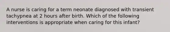 A nurse is caring for a term neonate diagnosed with transient tachypnea at 2 hours after birth. Which of the following interventions is appropriate when caring for this infant?