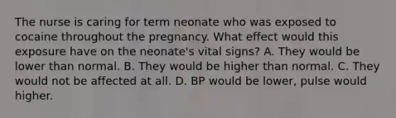 The nurse is caring for term neonate who was exposed to cocaine throughout the pregnancy. What effect would this exposure have on the neonate's vital signs? A. They would be lower than normal. B. They would be higher than normal. C. They would not be affected at all. D. BP would be lower, pulse would higher.