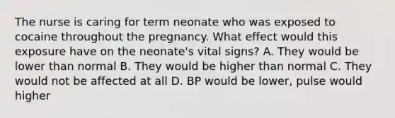 The nurse is caring for term neonate who was exposed to cocaine throughout the pregnancy. What effect would this exposure have on the neonate's vital signs? A. They would be lower than normal B. They would be higher than normal C. They would not be affected at all D. BP would be lower, pulse would higher