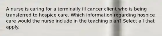 A nurse is caring for a terminally ill cancer client who is being transferred to hospice care. Which information regarding hospice care would the nurse include in the teaching plan? Select all that apply.