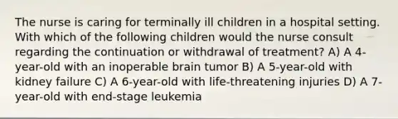 The nurse is caring for terminally ill children in a hospital setting. With which of the following children would the nurse consult regarding the continuation or withdrawal of treatment? A) A 4-year-old with an inoperable brain tumor B) A 5-year-old with kidney failure C) A 6-year-old with life-threatening injuries D) A 7-year-old with end-stage leukemia