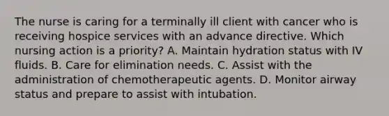 The nurse is caring for a terminally ill client with cancer who is receiving hospice services with an advance directive. Which nursing action is a priority? A. Maintain hydration status with IV fluids. B. Care for elimination needs. C. Assist with the administration of chemotherapeutic agents. D. Monitor airway status and prepare to assist with intubation.