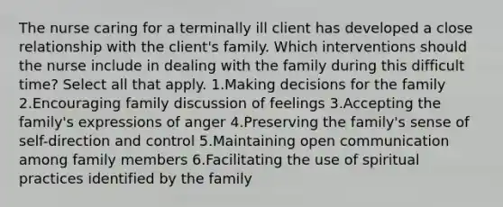 The nurse caring for a terminally ill client has developed a close relationship with the client's family. Which interventions should the nurse include in dealing with the family during this difficult time? Select all that apply. 1.Making decisions for the family 2.Encouraging family discussion of feelings 3.Accepting the family's expressions of anger 4.Preserving the family's sense of self-direction and control 5.Maintaining open communication among family members 6.Facilitating the use of spiritual practices identified by the family
