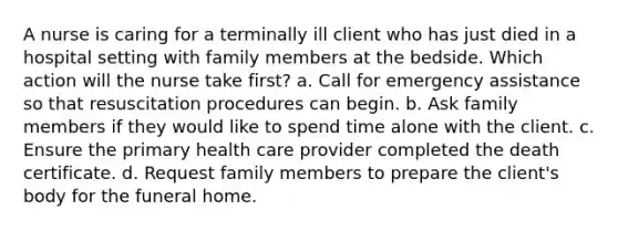 A nurse is caring for a terminally ill client who has just died in a hospital setting with family members at the bedside. Which action will the nurse take first? a. Call for emergency assistance so that resuscitation procedures can begin. b. Ask family members if they would like to spend time alone with the client. c. Ensure the primary health care provider completed the death certificate. d. Request family members to prepare the client's body for the funeral home.