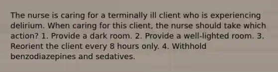 The nurse is caring for a terminally ill client who is experiencing delirium. When caring for this client, the nurse should take which action? 1. Provide a dark room. 2. Provide a well-lighted room. 3. Reorient the client every 8 hours only. 4. Withhold benzodiazepines and sedatives.