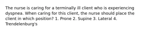 The nurse is caring for a terminally ill client who is experiencing dyspnea. When caring for this client, the nurse should place the client in which position? 1. Prone 2. Supine 3. Lateral 4. Trendelenburg's