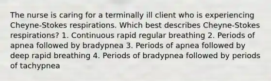 The nurse is caring for a terminally ill client who is experiencing Cheyne-Stokes respirations. Which best describes Cheyne-Stokes respirations? 1. Continuous rapid regular breathing 2. Periods of apnea followed by bradypnea 3. Periods of apnea followed by deep rapid breathing 4. Periods of bradypnea followed by periods of tachypnea