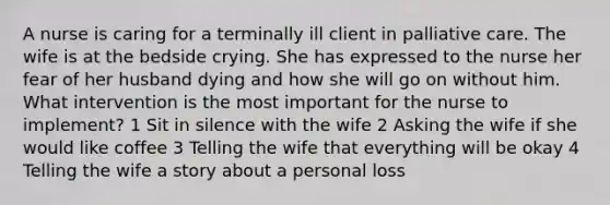 A nurse is caring for a terminally ill client in palliative care. The wife is at the bedside crying. She has expressed to the nurse her fear of her husband dying and how she will go on without him. What intervention is the most important for the nurse to implement? 1 Sit in silence with the wife 2 Asking the wife if she would like coffee 3 Telling the wife that everything will be okay 4 Telling the wife a story about a personal loss