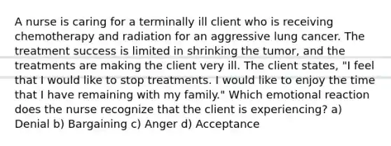 A nurse is caring for a terminally ill client who is receiving chemotherapy and radiation for an aggressive lung cancer. The treatment success is limited in shrinking the tumor, and the treatments are making the client very ill. The client states, "I feel that I would like to stop treatments. I would like to enjoy the time that I have remaining with my family." Which emotional reaction does the nurse recognize that the client is experiencing? a) Denial b) Bargaining c) Anger d) Acceptance