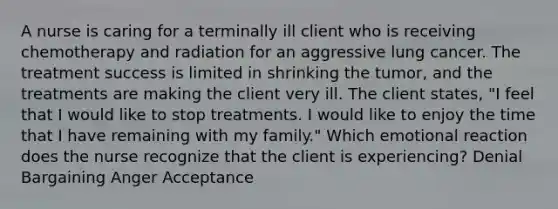 A nurse is caring for a terminally ill client who is receiving chemotherapy and radiation for an aggressive lung cancer. The treatment success is limited in shrinking the tumor, and the treatments are making the client very ill. The client states, "I feel that I would like to stop treatments. I would like to enjoy the time that I have remaining with my family." Which emotional reaction does the nurse recognize that the client is experiencing? Denial Bargaining Anger Acceptance