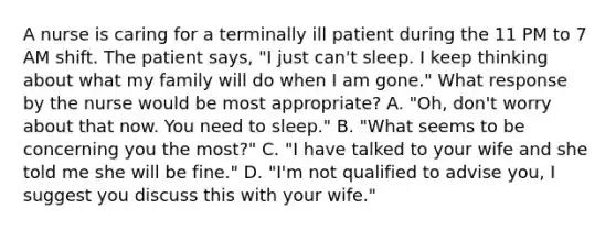 A nurse is caring for a terminally ill patient during the 11 PM to 7 AM shift. The patient says, "I just can't sleep. I keep thinking about what my family will do when I am gone." What response by the nurse would be most appropriate? A. "Oh, don't worry about that now. You need to sleep." B. "What seems to be concerning you the most?" C. "I have talked to your wife and she told me she will be fine." D. "I'm not qualified to advise you, I suggest you discuss this with your wife."