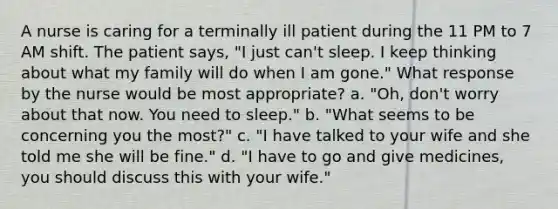 A nurse is caring for a terminally ill patient during the 11 PM to 7 AM shift. The patient says, "I just can't sleep. I keep thinking about what my family will do when I am gone." What response by the nurse would be most appropriate? a. "Oh, don't worry about that now. You need to sleep." b. "What seems to be concerning you the most?" c. "I have talked to your wife and she told me she will be fine." d. "I have to go and give medicines, you should discuss this with your wife."