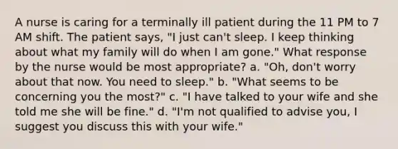 A nurse is caring for a terminally ill patient during the 11 PM to 7 AM shift. The patient says, "I just can't sleep. I keep thinking about what my family will do when I am gone." What response by the nurse would be most appropriate? a. "Oh, don't worry about that now. You need to sleep." b. "What seems to be concerning you the most?" c. "I have talked to your wife and she told me she will be fine." d. "I'm not qualified to advise you, I suggest you discuss this with your wife."