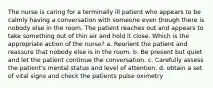 The nurse is caring for a terminally ill patient who appears to be calmly having a conversation with someone even though there is nobody else in the room. The patient reaches out and appears to take something out of thin air and hold it close. Which is the appropriate action of the nurse? a. Reorient the patient and reassure that nobody else is in the room. b. Be present but quiet and let the patient continue the conversation. c. Carefully assess the patient's mental status and level of attention. d. obtain a set of vital signs and check the patients pulse oximetry