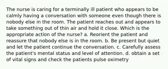 The nurse is caring for a terminally ill patient who appears to be calmly having a conversation with someone even though there is nobody else in the room. The patient reaches out and appears to take something out of thin air and hold it close. Which is the appropriate action of the nurse? a. Reorient the patient and reassure that nobody else is in the room. b. Be present but quiet and let the patient continue the conversation. c. Carefully assess the patient's mental status and level of attention. d. obtain a set of vital signs and check the patients pulse oximetry