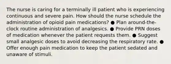 The nurse is caring for a terminally ill patient who is experiencing continuous and severe pain. How should the nurse schedule the administration of opioid pain medications? ● Plan around-the-clock routine administration of analgesics. ● Provide PRN doses of medication whenever the patient requests them. ● Suggest small analgesic doses to avoid decreasing the respiratory rate. ● Offer enough pain medication to keep the patient sedated and unaware of stimuli.