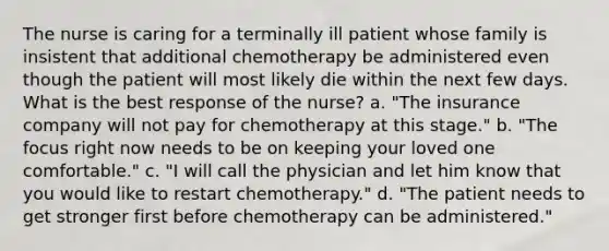 The nurse is caring for a terminally ill patient whose family is insistent that additional chemotherapy be administered even though the patient will most likely die within the next few days. What is the best response of the nurse? a. "The insurance company will not pay for chemotherapy at this stage." b. "The focus right now needs to be on keeping your loved one comfortable." c. "I will call the physician and let him know that you would like to restart chemotherapy." d. "The patient needs to get stronger first before chemotherapy can be administered."