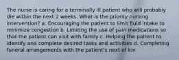 The nurse is caring for a terminally ill patient who will probably die within the next 2 weeks. What is the priority nursing intervention? a. Encouraging the patient to limit fluid intake to minimize congestion b. Limiting the use of pain medications so that the patient can visit with family c. Helping the patient to identify and complete desired tasks and activities d. Completing funeral arrangements with the patient's next of kin