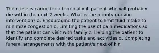 The nurse is caring for a terminally ill patient who will probably die within the next 2 weeks. What is the priority nursing intervention? a. Encouraging the patient to limit fluid intake to minimize congestion b. Limiting the use of pain medications so that the patient can visit with family c. Helping the patient to identify and complete desired tasks and activities d. Completing funeral arrangements with the patient's next of kin