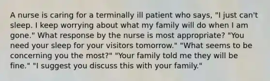 A nurse is caring for a terminally ill patient who says, "I just can't sleep. I keep worrying about what my family will do when I am gone." What response by the nurse is most appropriate? "You need your sleep for your visitors tomorrow." "What seems to be concerning you the most?" "Your family told me they will be fine." "I suggest you discuss this with your family."