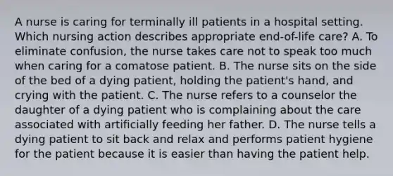 A nurse is caring for terminally ill patients in a hospital setting. Which nursing action describes appropriate end-of-life care? A. To eliminate confusion, the nurse takes care not to speak too much when caring for a comatose patient. B. The nurse sits on the side of the bed of a dying patient, holding the patient's hand, and crying with the patient. C. The nurse refers to a counselor the daughter of a dying patient who is complaining about the care associated with artificially feeding her father. D. The nurse tells a dying patient to sit back and relax and performs patient hygiene for the patient because it is easier than having the patient help.