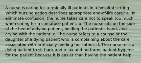 A nurse is caring for terminally ill patients in a hospital setting. Which nursing action describes appropriate end-of-life care? a. To eliminate confusion, the nurse takes care not to speak too much when caring for a comatose patient. b. The nurse sits on the side of the bed of a dying patient, holding the patient's hand, and crying with the patient. c. The nurse refers to a counselor the daughter of a dying patient who is complaining about the care associated with artificially feeding her father. d. The nurse tells a dying patient to sit back and relax and performs patient hygiene for the patient because it is easier than having the patient help.