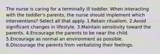 The nurse is caring for a terminally ill toddler. When interacting with the toddler's parents, the nurse should implement which interventions? Select all that apply. 1.Retain ritualism. 2.Avoid significant changes in lifestyle. 3.Maintain sensitivity toward the parents. 4.Encourage the parents to be near the child. 5.Encourage as normal an environment as possible. 6.Discourage the parents from verbalizing their feelings.