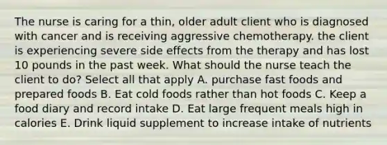 The nurse is caring for a thin, older adult client who is diagnosed with cancer and is receiving aggressive chemotherapy. the client is experiencing severe side effects from the therapy and has lost 10 pounds in the past week. What should the nurse teach the client to do? Select all that apply A. purchase fast foods and prepared foods B. Eat cold foods rather than hot foods C. Keep a food diary and record intake D. Eat large frequent meals high in calories E. Drink liquid supplement to increase intake of nutrients