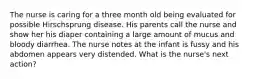 The nurse is caring for a three month old being evaluated for possible Hirschsprung disease. His parents call the nurse and show her his diaper containing a large amount of mucus and bloody diarrhea. The nurse notes at the infant is fussy and his abdomen appears very distended. What is the nurse's next action?