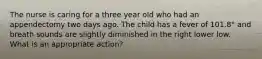 The nurse is caring for a three year old who had an appendectomy two days ago. The child has a fever of 101.8° and breath sounds are slightly diminished in the right lower low. What is an appropriate action?