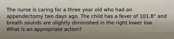 The nurse is caring for a three year old who had an appendectomy two days ago. The child has a fever of 101.8° and breath sounds are slightly diminished in the right lower low. What is an appropriate action?