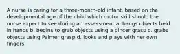 A nurse is caring for a three-month-old infant. based on the developmental age of the child which motor skill should the nurse expect to see during an assessment a. bangs objects held in hands b. begins to grab objects using a pincer grasp c. grabs objects using Palmer grasp d. looks and plays with her own fingers